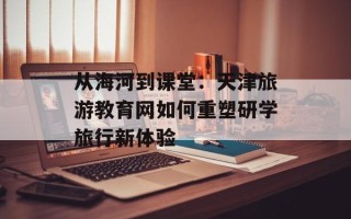 从海河到课堂：天津旅游教育网如何重塑研学旅行新体验