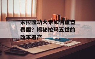 朱拉隆功大帝如何重塑泰国？揭秘拉玛五世的改革遗产