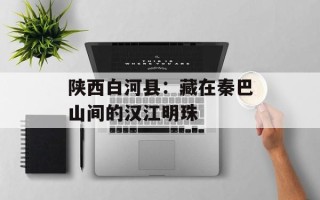 陕西白河县：藏在秦巴山间的汉江明珠