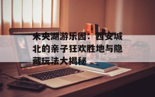 未央湖游乐园：西安城北的亲子狂欢胜地与隐藏玩法大揭秘