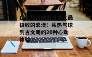 在土耳其邂逅世界上最极致的浪漫：从热气球到古文明的20种心动体验