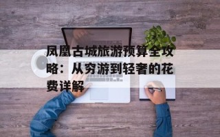 凤凰古城旅游预算全攻略：从穷游到轻奢的花费详解