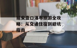 延安壶口瀑布旅游全攻略：从交通住宿到避坑指南