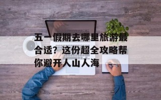 五一假期去哪里旅游最合适？这份超全攻略帮你避开人山人海