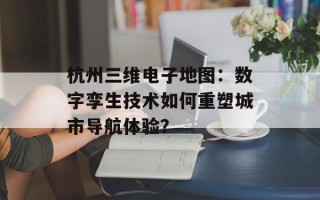 杭州三维电子地图：数字孪生技术如何重塑城市导航体验？