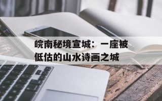 皖南秘境宣城：一座被低估的山水诗画之城