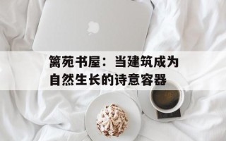 篱苑书屋：当建筑成为自然生长的诗意容器