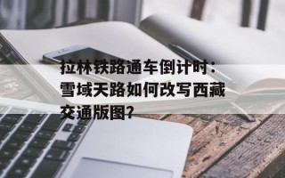 拉林铁路通车倒计时：雪域天路如何改写西藏交通版图？
