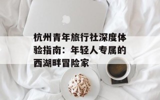杭州青年旅行社深度体验指南：年轻人专属的西湖畔冒险家