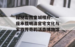 探秘山西皇城相府：一座承载明清官宅文化与家族传奇的活态博物馆