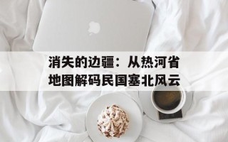 消失的边疆：从热河省地图解码民国塞北风云