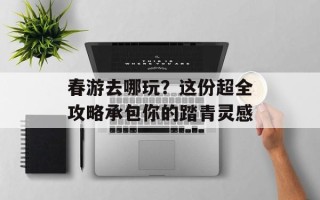 春游去哪玩？这份超全攻略承包你的踏青灵感