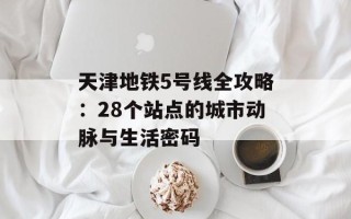 天津地铁5号线全攻略：28个站点的城市动脉与生活密码