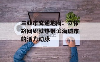 三亚市交通地图：立体路网织就热带滨海城市的活力动脉