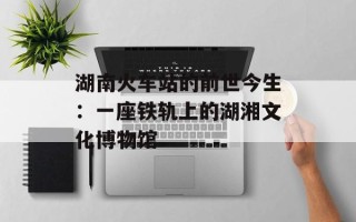 湖南火车站的前世今生：一座铁轨上的湖湘文化博物馆