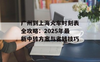 广州到上海火车时刻表全攻略：2025年最新中转方案与省钱技巧