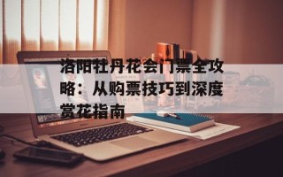 洛阳牡丹花会门票全攻略：从购票技巧到深度赏花指南