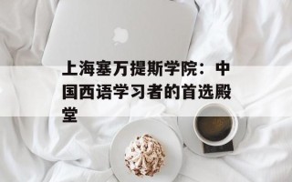 上海塞万提斯学院：中国西语学习者的首选殿堂
