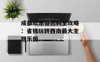 成都欢乐谷团购全攻略：省钱玩转西南最大主题乐园