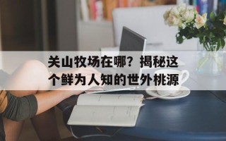 关山牧场在哪？揭秘这个鲜为人知的世外桃源