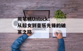 周笔畅Unlock：从超女到音乐先锋的破茧之路