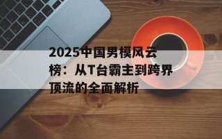 2025中国男模风云榜：从T台霸主到跨界顶流的全面解析