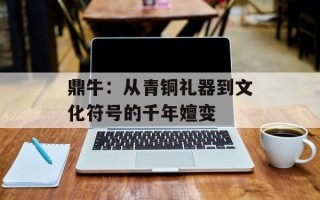 鼎牛：从青铜礼器到文化符号的千年嬗变