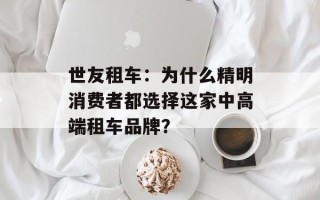 世友租车：为什么精明消费者都选择这家中高端租车品牌？
