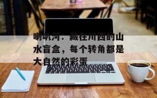 喇叭河：藏在川西的山水盲盒，每个转角都是大自然的彩蛋