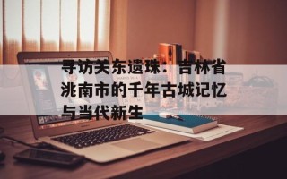寻访关东遗珠：吉林省洮南市的千年古城记忆与当代新生