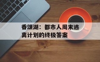 香颂湖：都市人周末逃离计划的终极答案