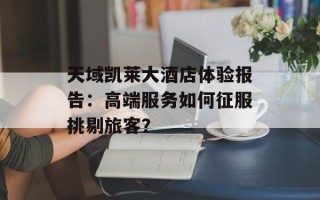 天域凯莱大酒店体验报告：高端服务如何征服挑剔旅客？