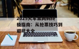 2025火车票网购终极指南：从抢票技巧到避坑大全
