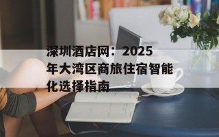 深圳酒店网：2025年大湾区商旅住宿智能化选择指南