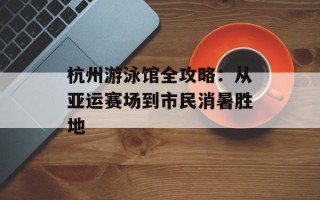 杭州游泳馆全攻略：从亚运赛场到市民消暑胜地