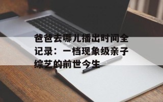 爸爸去哪儿播出时间全记录：一档现象级亲子综艺的前世今生