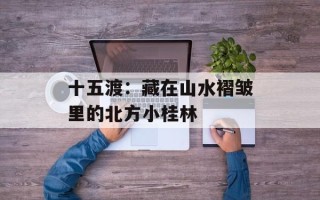十五渡：藏在山水褶皱里的北方小桂林