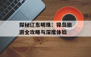 探秘辽东明珠：獐岛旅游全攻略与深度体验