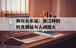 利川火车站：清江畔的时光驿站与人间烟火