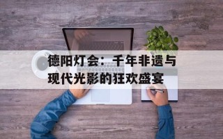 德阳灯会：千年非遗与现代光影的狂欢盛宴