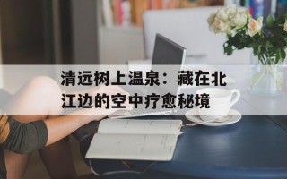 清远树上温泉：藏在北江边的空中疗愈秘境