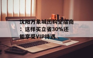 沈阳万象城团购全指南：这样买立省30%还能享受VIP待遇