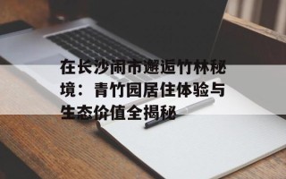 在长沙闹市邂逅竹林秘境：青竹园居住体验与生态价值全揭秘