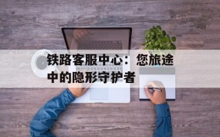 铁路客服中心：您旅途中的隐形守护者