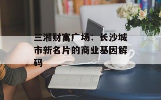 三湘财富广场：长沙城市新名片的商业基因解码