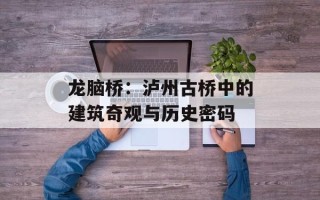 龙脑桥：泸州古桥中的建筑奇观与历史密码