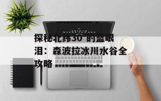 探秘北纬30°的蓝眼泪：森波拉冰川水谷全攻略