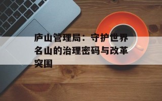 庐山管理局：守护世界名山的治理密码与改革突围