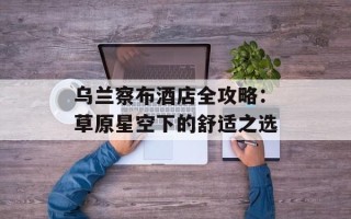 乌兰察布酒店全攻略：草原星空下的舒适之选