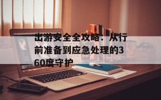 出游安全全攻略：从行前准备到应急处理的360度守护